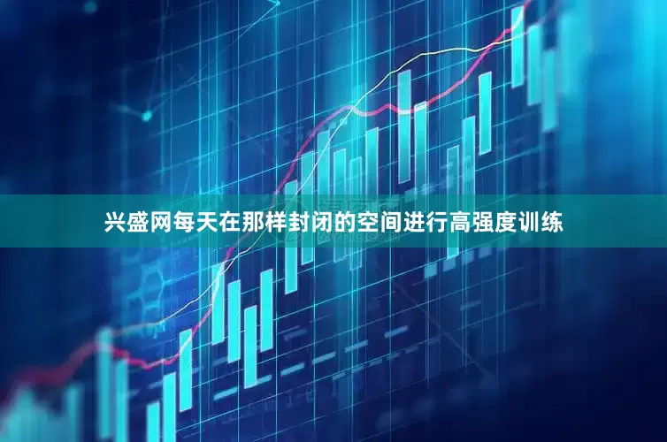 兴盛网每天在那样封闭的空间进行高强度训练