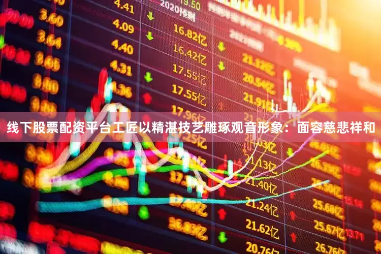 线下股票配资平台工匠以精湛技艺雕琢观音形象：面容慈悲祥和