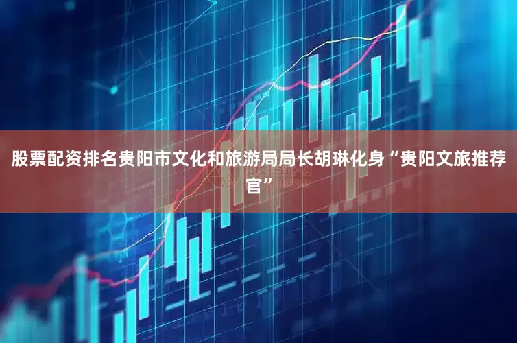 股票配资排名贵阳市文化和旅游局局长胡琳化身“贵阳文旅推荐官”