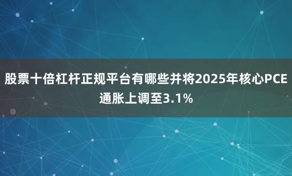 股票十倍杠杆正规平台有哪些并将2025年核心PCE通胀上调至3.1%