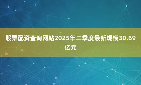 股票配资查询网站2025年二季度最新规模30.69亿元