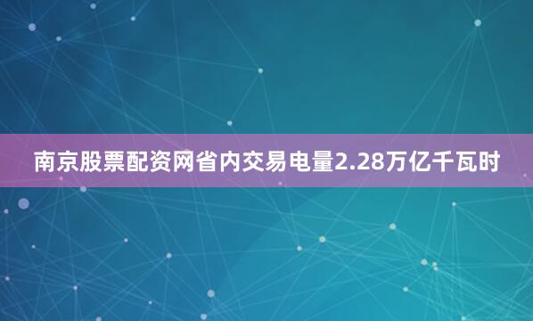 南京股票配资网省内交易电量2.28万亿千瓦时