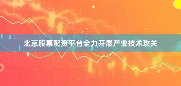 北京股票配资平台全力开展产业技术攻关