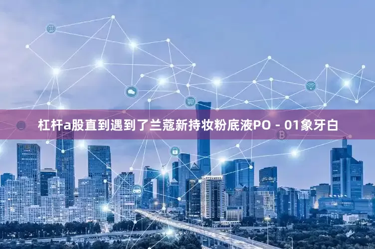 杠杆a股直到遇到了兰蔻新持妆粉底液PO - 01象牙白