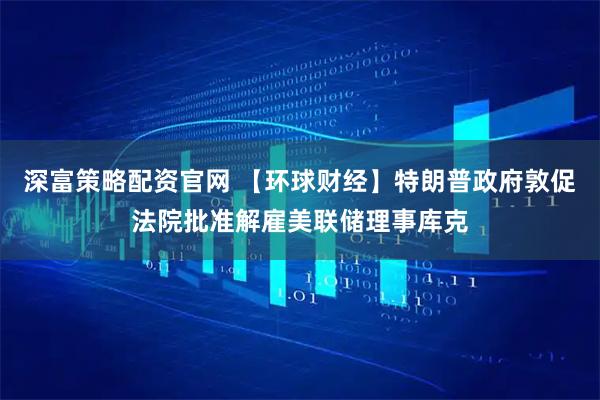 深富策略配资官网 【环球财经】特朗普政府敦促法院批准解雇美联储理事库克