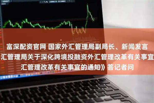 富深配资官网 国家外汇管理局副局长、新闻发言人李斌就《国家外汇管理局关于深化跨境投融资外汇管理改革有关事宜的通知》答记者问