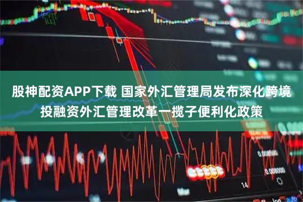 股神配资APP下载 国家外汇管理局发布深化跨境投融资外汇管理改革一揽子便利化政策