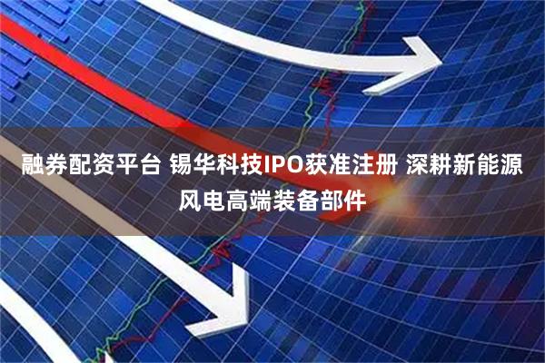融券配资平台 锡华科技IPO获准注册 深耕新能源风电高端装备部件