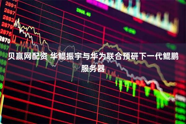 贝赢网配资 华鲲振宇与华为联合预研下一代鲲鹏服务器