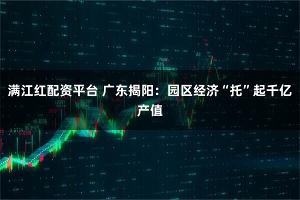 满江红配资平台 广东揭阳：园区经济“托”起千亿产值