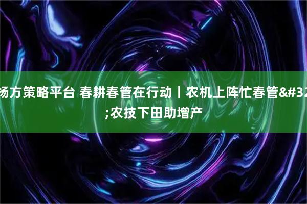 杨方策略平台 春耕春管在行动丨农机上阵忙春管 农技下田助增产