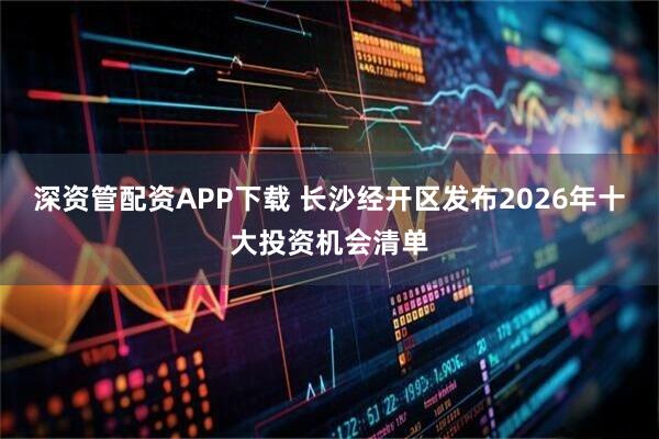 深资管配资APP下载 长沙经开区发布2026年十大投资机会清单