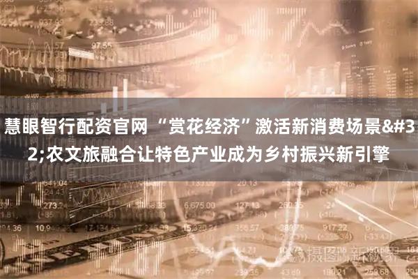 慧眼智行配资官网 “赏花经济”激活新消费场景 农文旅融合让特色产业成为乡村振兴新引擎