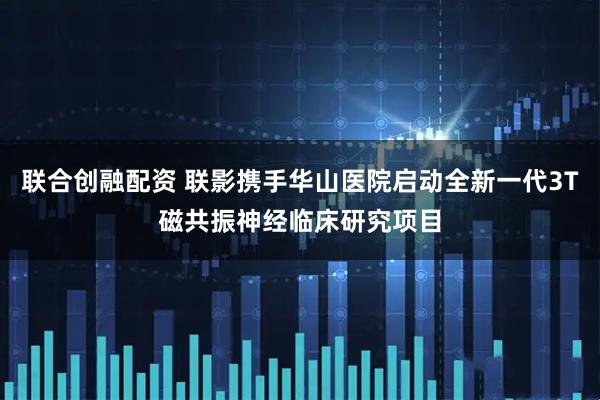 联合创融配资 联影携手华山医院启动全新一代3T磁共振神经临床研究项目