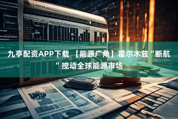 九亭配资APP下载 【能源广角】霍尔木兹“断航”搅动全球能源市场