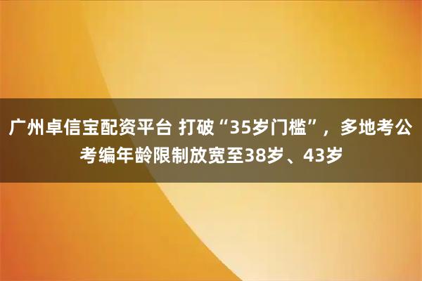 广州卓信宝配资平台 打破“35岁门槛”，多地考公考编年龄限制放宽至38岁、43岁