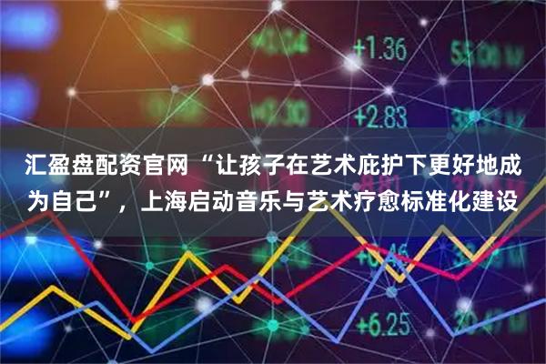 汇盈盘配资官网 “让孩子在艺术庇护下更好地成为自己”，上海启动音乐与艺术疗愈标准化建设
