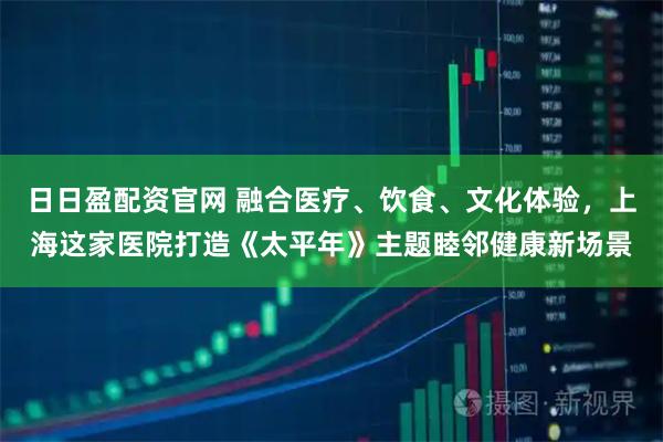 日日盈配资官网 融合医疗、饮食、文化体验，上海这家医院打造《太平年》主题睦邻健康新场景