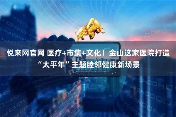 悦来网官网 医疗+市集+文化！金山这家医院打造“太平年”主题睦邻健康新场景