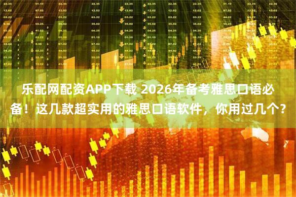 乐配网配资APP下载 2026年备考雅思口语必备！这几款超实用的雅思口语软件，你用过几个？