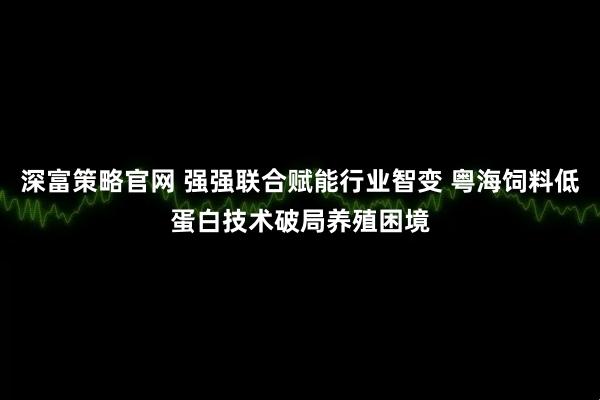 深富策略官网 强强联合赋能行业智变 粤海饲料低蛋白技术破局养殖困境
