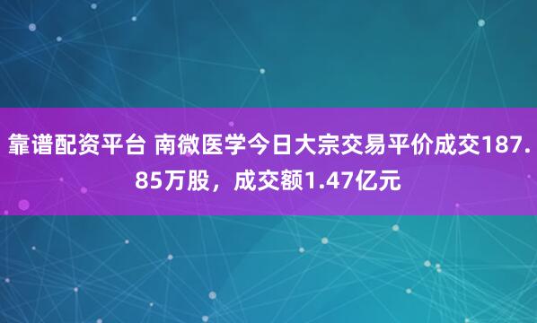 靠谱配资平台 南微医学今日大宗交易平价成交187.85万股，成交额1.47亿元