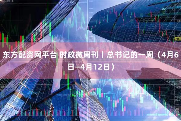 东方配资网平台 时政微周刊丨总书记的一周（4月6日—4月12日）