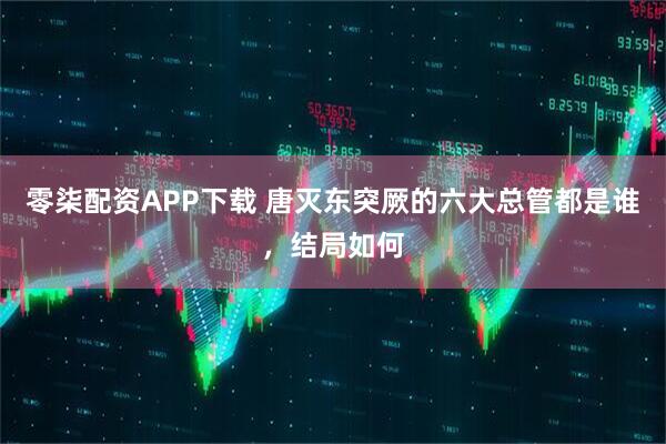 零柒配资APP下载 唐灭东突厥的六大总管都是谁，结局如何