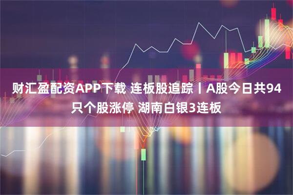 财汇盈配资APP下载 连板股追踪丨A股今日共94只个股涨停 湖南白银3连板