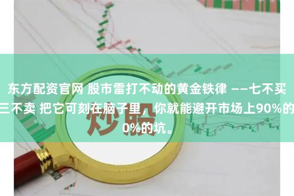 东方配资官网 股市雷打不动的黄金铁律 ——七不买 ，三不卖 把它可刻在脑子里，你就能避开市场上90%的坑。