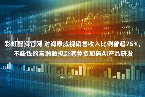 彩虹配资官网 对海康威视销售收入比例曾超75%, 不缺钱的富瀚微拟赴港募资加码AI产品研发