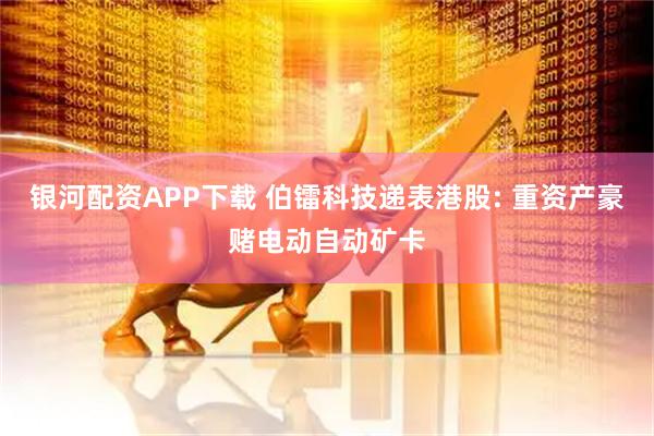 银河配资APP下载 伯镭科技递表港股: 重资产豪赌电动自动矿卡