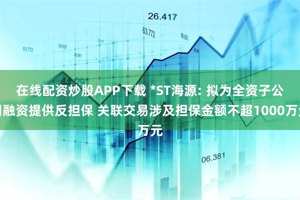 在线配资炒股APP下载 *ST海源: 拟为全资子公司融资提供反担保 关联交易涉及担保金额不超1000万元