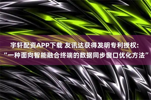宇轩配资APP下载 友讯达获得发明专利授权: “一种面向智能融合终端的数据同步窗口优化方法”