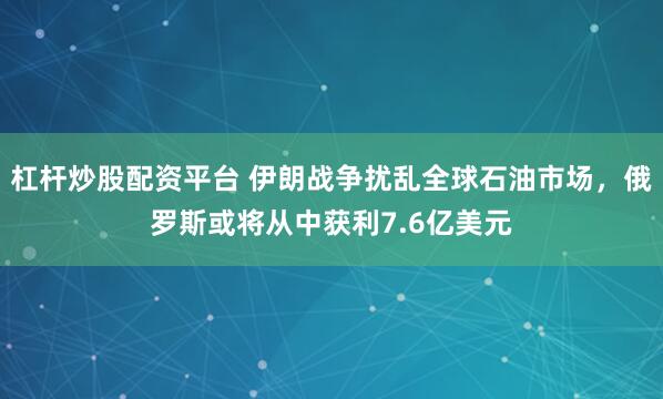 杠杆炒股配资平台 伊朗战争扰乱全球石油市场，俄罗斯或将从中获利7.6亿美元