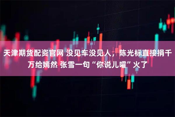 天津期货配资官网 没见车没见人，陈光标直接捐千万给嫣然 张雪一句“你说儿嚯”火了