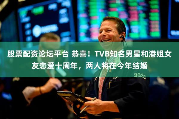 股票配资论坛平台 恭喜！TVB知名男星和港姐女友恋爱十周年，两人将在今年结婚