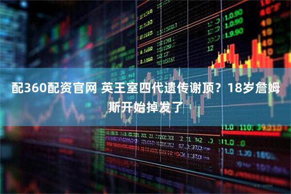 配360配资官网 英王室四代遗传谢顶？18岁詹姆斯开始掉发了