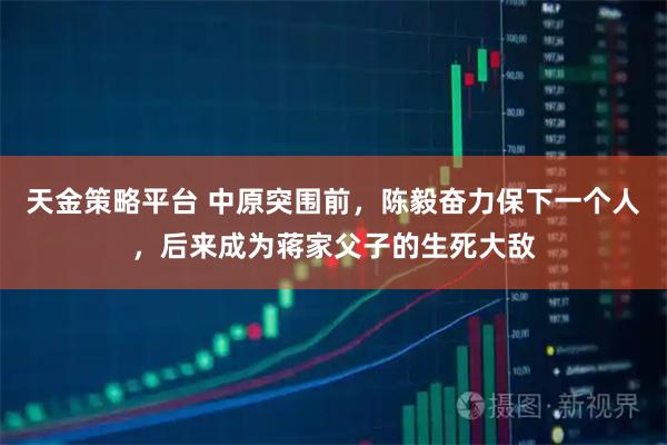 天金策略平台 中原突围前，陈毅奋力保下一个人，后来成为蒋家父子的生死大敌