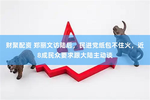 财聚配资 郑丽文访陆后，民进党纸包不住火，近8成民众要求跟大陆主动谈