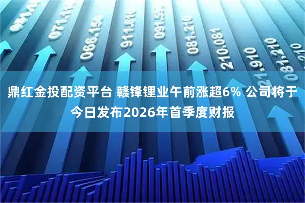 鼎红金投配资平台 赣锋锂业午前涨超6% 公司将于今日发布2026年首季度财报