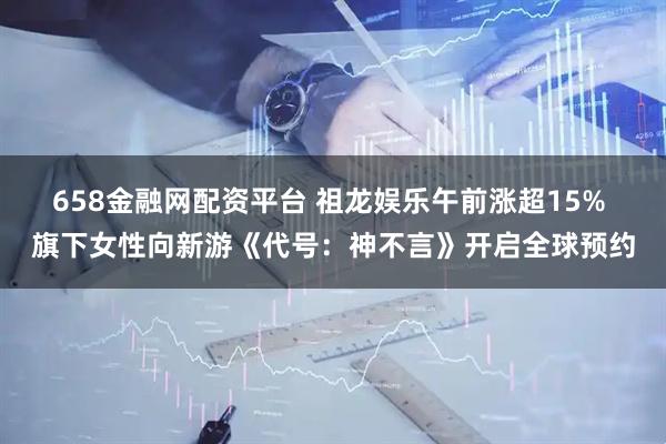 658金融网配资平台 祖龙娱乐午前涨超15% 旗下女性向新游《代号：神不言》开启全球预约